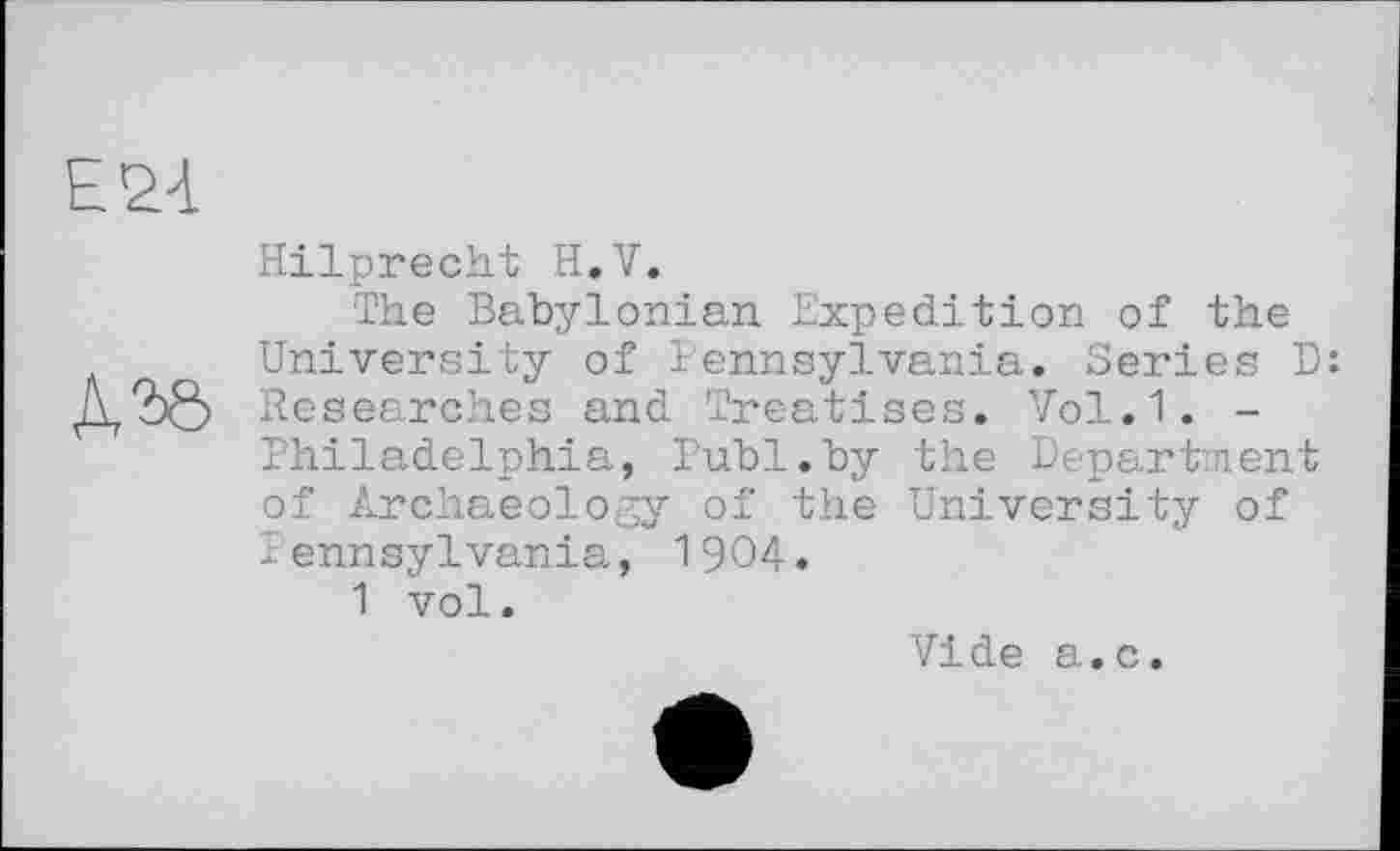 ﻿E&à

Hilprecht H.V.
The Babylonian Expedition of the University of Pennsylvania. Series D: Researches and Treatises. Vol.1. -Philadelphia, Publ.by the Department of Archaeology of the University of Pennsylvania, 1904.
1 vol.
Vide a.c.